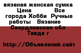 вязаная женская сумка  › Цена ­ 2 500 - Все города Хобби. Ручные работы » Вязание   . Свердловская обл.,Тавда г.